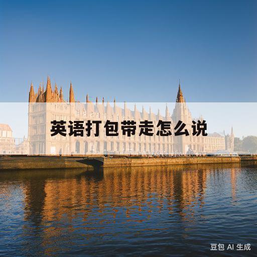 英语打包带走怎么说(英语打包带走怎么说啊)