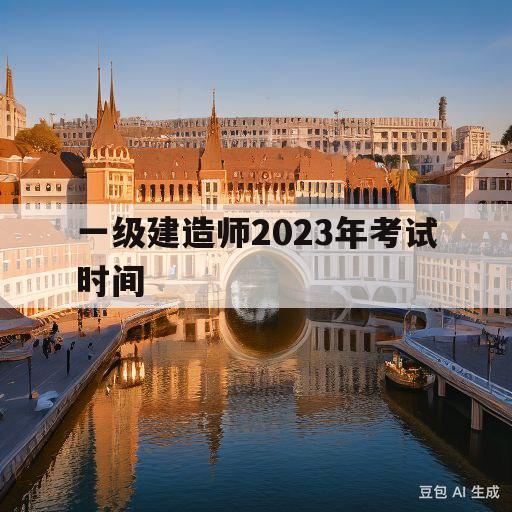 一级建造师2023年考试时间(河南一级建造师2023年考试时间)