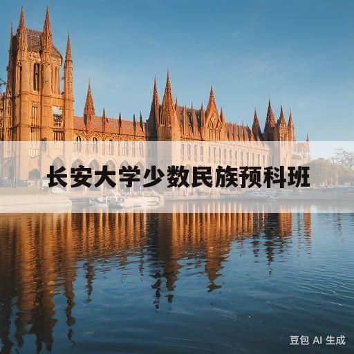 长安大学少数民族预科班(长安大学少数民族预科班专业有哪些)