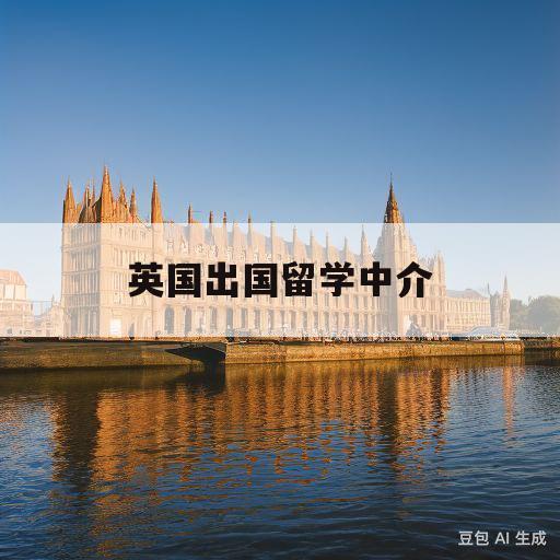 英国出国留学中介(英国出国留学中介咨询)