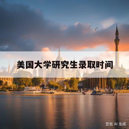 美国大学研究生录取时间(美国大学研究生录取时间表2023)