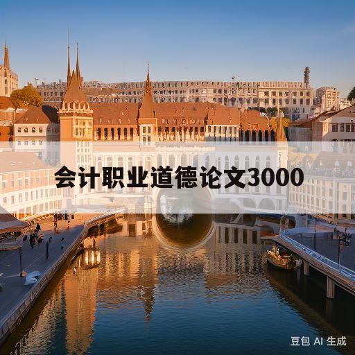 会计职业道德论文3000(会计职业道德论文3000字免费获得)