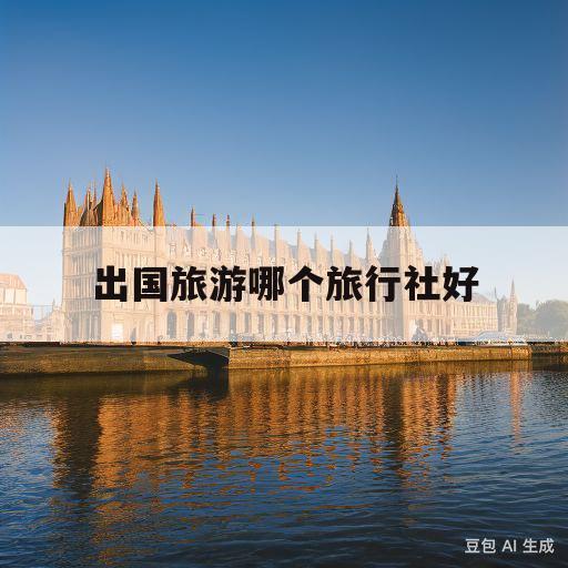 出国旅游哪个旅行社好(出国旅游哪个旅行社好一些)