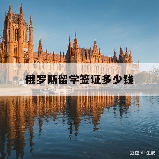 俄罗斯留学签证多少钱(俄罗斯留学签证需要什么材料)