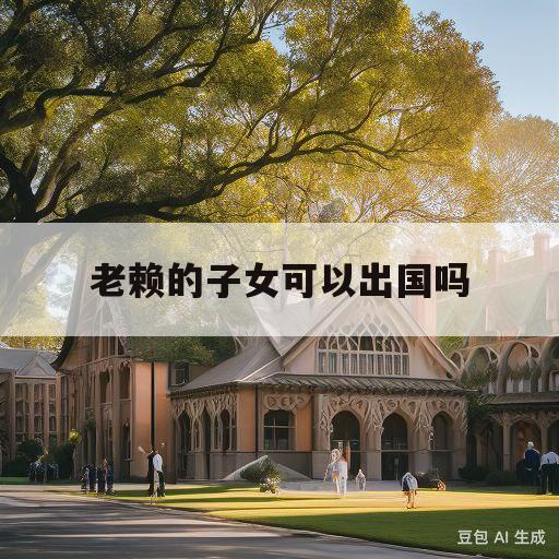 老赖的子女可以出国吗(老赖的子女能不能上大学)