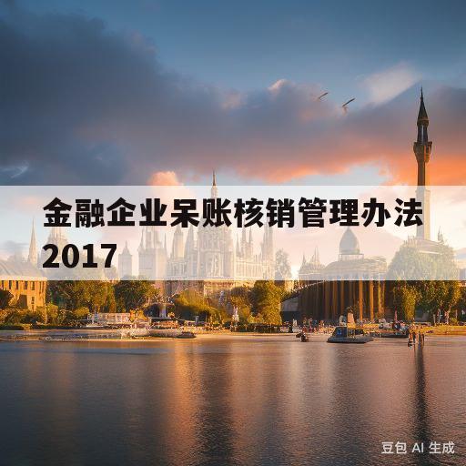 金融企业呆账核销管理办法2017(金融企业呆账核销管理办法2017修订版)