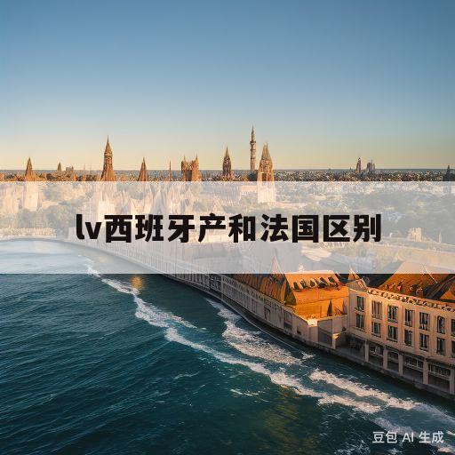 lv西班牙产和法国区别(西班牙lv包包比中国便宜多少)