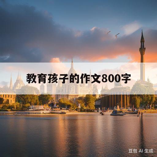 教育孩子的作文800字(教育孩子的作文800字怎么写)