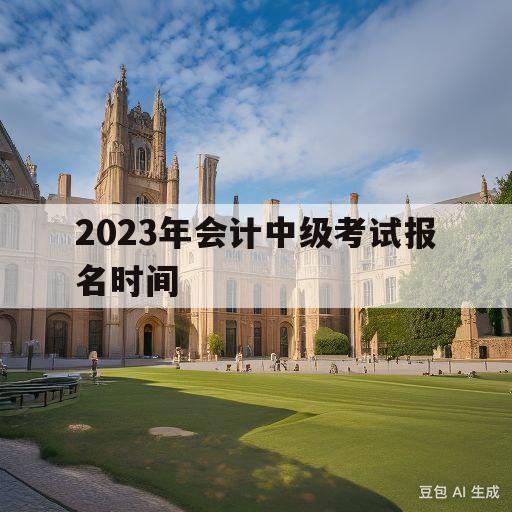 2023年会计中级考试报名时间(2023年会计中级考试报名时间及条件)