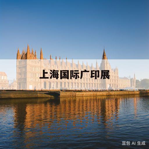 上海国际广印展(上海国际广印展2023地址)