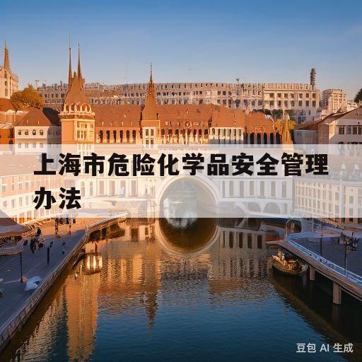 上海市危险化学品安全管理办法(上海市危险化学品从业人员安全证书)