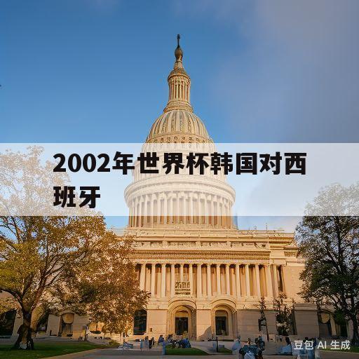 2002年世界杯韩国对西班牙(2002年世界杯韩国对西班牙比分)