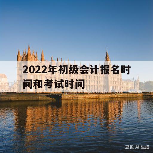 2022年初级会计报名时间和考试时间(2022年初级会计报名时间和考试时间重庆)