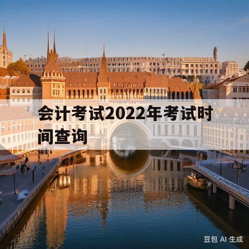 会计考试2022年考试时间查询(2022年会计考试时间和成绩查询时间)