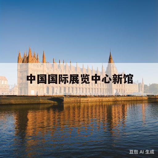 中国国际展览中心新馆(中国国际展览中心新馆离哪个高铁站近)