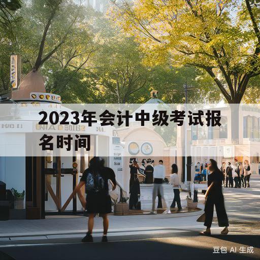 2023年会计中级考试报名时间(2023年会计中级考试报名时间浙江)