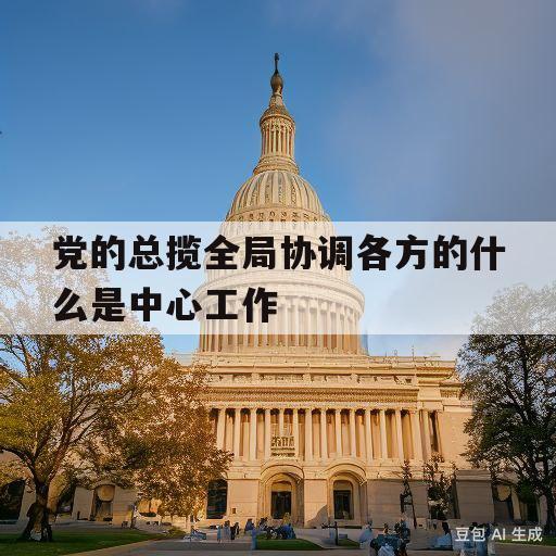 党的总揽全局协调各方的什么是中心工作(党的总揽全局协调各方的什么是中心工作的重要)