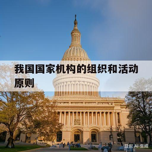 我国国家机构的组织和活动原则(我国国家机构的组织和活动原则有哪些)