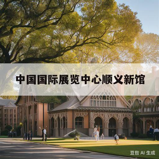 中国国际展览中心顺义新馆(中国国际展览中心顺义新馆离哪个高铁站最近)