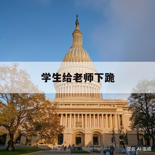 学生给老师下跪(学生给老师下跪有什么看法)