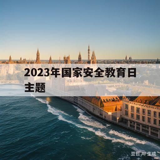 2023年国家安全教育日主题(2023年国家安全教育日主题心得体会)