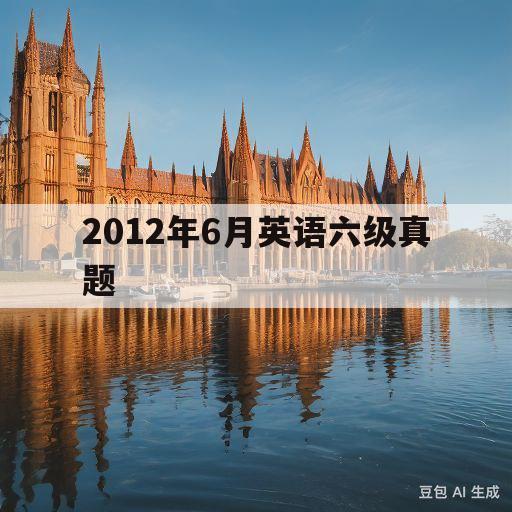 2012年6月英语六级真题(2012年6月英语六级真题答案)