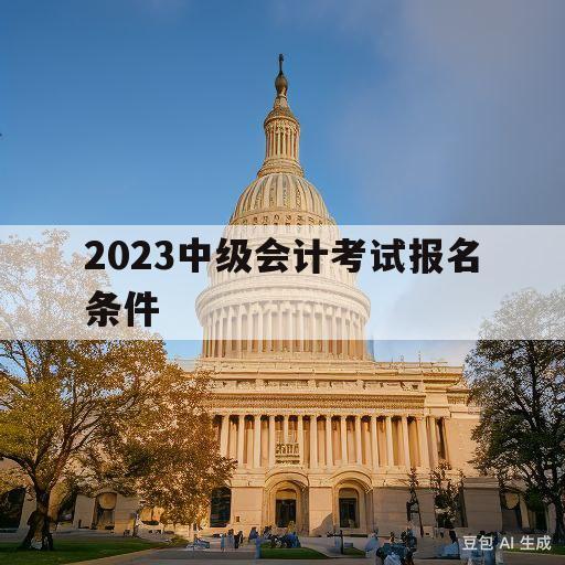 2023中级会计考试报名条件(2023中级会计考试报名条件及时间)