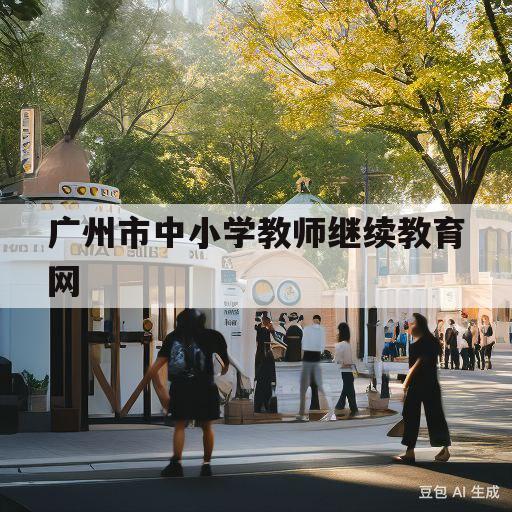 广州市中小学教师继续教育网(广州市中小学教师继续教育网址)