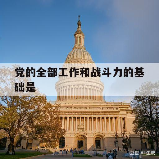 党的全部工作和战斗力的基础是(党的全部工作和战斗力的基础是什么)