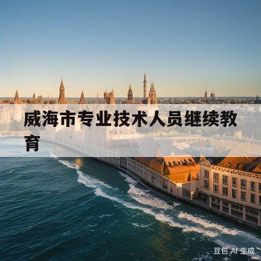 威海市专业技术人员继续教育(2023年威海市专业技术人员继续教育开班)