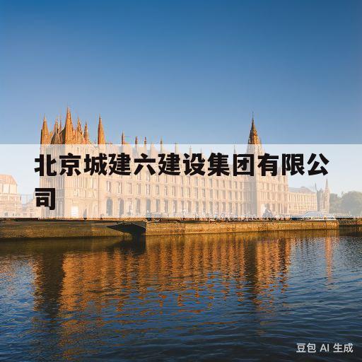 北京城建六建设集团有限公司(北京城建六建设集团有限公司是国企吗)